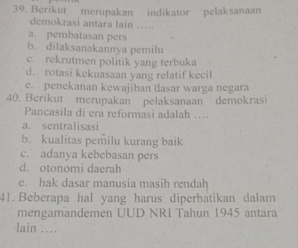 Berikut merupakan indikator pelaksanaan
demokrasi antara lain ….
a. pembatasan pers
b. dilaksanakannya pemilu
c. rekrutmen politik yang terbuka
d. rotasi kekuasaan yang relatif kecil
e. penekanan kewajiban dasar warga negara
40. Berikut merupakan pelaksanaan demokrasi
Pancasila di era reformasi adalah …
a. sentralisasi
b. kualitas pemilu kurang baik
c. adanya kebebasan pers
d. otonomi daerah
e. hak dasar manusia masih rendah
41. Beberapa hal yang harus diperhatikan dalam
mengamandemen UUD NRI Tahun 1945 antara
lain …