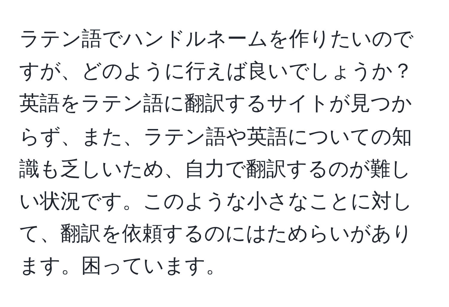 ラテン語でハンドルネームを作りたいのですが、どのように行えば良いでしょうか？英語をラテン語に翻訳するサイトが見つからず、また、ラテン語や英語についての知識も乏しいため、自力で翻訳するのが難しい状況です。このような小さなことに対して、翻訳を依頼するのにはためらいがあります。困っています。