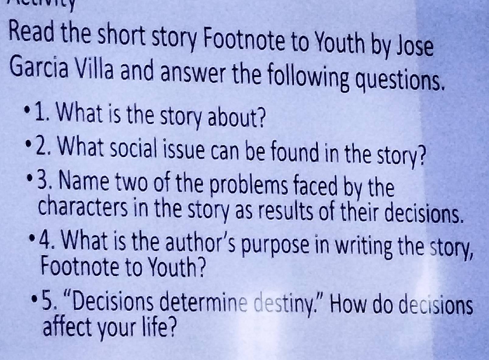 Read the short story Footnote to Youth by Jose 
Garcia Villa and answer the following questions. 
1. What is the story about? 
2. What social issue can be found in the story? 
3. Name two of the problems faced by the 
characters in the story as results of their decisions. 
4. What is the author’s purpose in writing the story, 
Footnote to Youth? 
5. “Decisions determine destiny.” How do decisions 
affect your life?