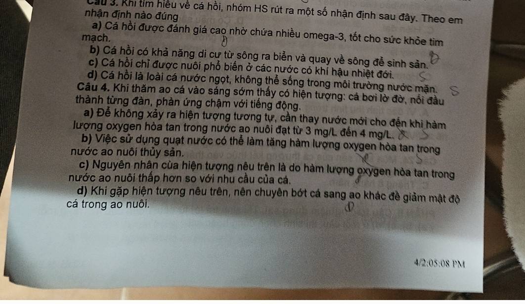 Cầu 3. Khi tìm hiều về cá hồi, nhóm HS rút ra một số nhận định sau đây. Theo em
nhận định nào đúng
a) Cá hồi được đánh giá cao nhờ chứa nhiều omega -3, tốt cho sức khỏe tim
mạch.
b) Cá hồi có khả năng di cư từ sông ra biển và quay về sông để sinh sản.
c) Cá hồi chỉ được nuôi phổ biến ở các nước có khí hậu nhiệt đới.
d) Cá hồi là loài cá nước ngọt, không thể sống trong môi trường nước mặn.
Câu 4. Khi thăm ao cá vào sáng sớm thấy có hiện tượng: cá bơi lờ đờ, nổi đầu
thành từng đàn, phàn ứng chậm với tiếng động.
a) Để không xảy ra hiện tượng tương tự, cần thay nước mới cho đến khi hàm
lượng oxygen hòa tan trong nước ạo nuôi đạt từ 3 mg/L đến 4 mg/L.
b) Việc sử dụng quạt nước có thể làm tăng hàm lượng oxygen hòa tan trong
nước ao nuôi thủy sản.
c) Nguyên nhân của hiện tượng nệu trên là do hàm lượng oxygen hòa tan trong
nước ao nuôi thấp hơn so với nhu cầu của cá.
d) Khi gặp hiện tượng nêu trên, nên chuyên bớt cá sang ao khác đề giảm mật độ
cá trong ao nuôi.
4/2:05:08 PM