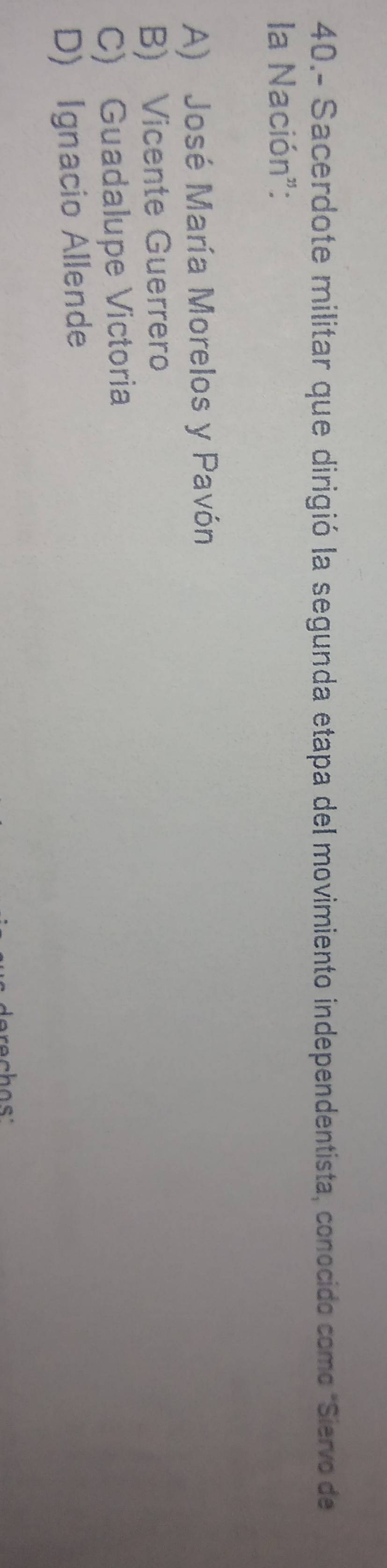 40.- Sacerdote militar que dirigió la segunda etapa del movimiento independentista, conocido como "Siervo de
la Nación":
A) José María Morelos y Pavón
B) Vicente Guerrero
C) Guadalupe Victoria
D) Ignacio Allende