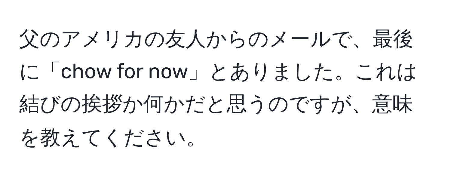 父のアメリカの友人からのメールで、最後に「chow for now」とありました。これは結びの挨拶か何かだと思うのですが、意味を教えてください。