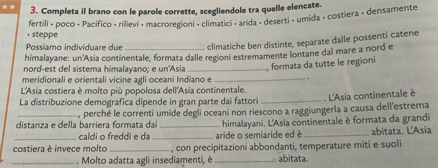 Completa il brano con le parole corrette, scegliendole tra quelle elencate. 
fertili • poco • Pacifico • rilievi • macroregioni • climatici • arida • deserti • umida • costiera • densamente 
• steppe 
Possiamo individuare due 
climatiche ben distinte, separate dalle possenti catene 
himalayane: un’Asia continentale, formata dalle regioni estremamente lontane dal mare a nord e 
nord-est del sistema himalayano; e un'Asia_ 
, formata da tutte le regioni 
meridionali e orientali vicine agli oceani Indiano e_ 
. 
L'Asia costiera è molto più popolosa dell'Asia continentale. 
La distribuzione demografica dipende in gran parte dai fattori_ 
. L'Asia continentale è 
, perché le correnti umide degli oceani non riescono a raggiungerla a causa dell’estrema 
distanza e della barriera formata dai_ himalayani. L'Asia continentale è formata da grandi 
_caldi o freddi e da _aride o semiaride ed è _abitata. L'Asia 
costiera è invece molto _, con precipitazioni abbondanti, temperature miti e suoli 
_. Molto adatta agli insediamenti, è _abitata.