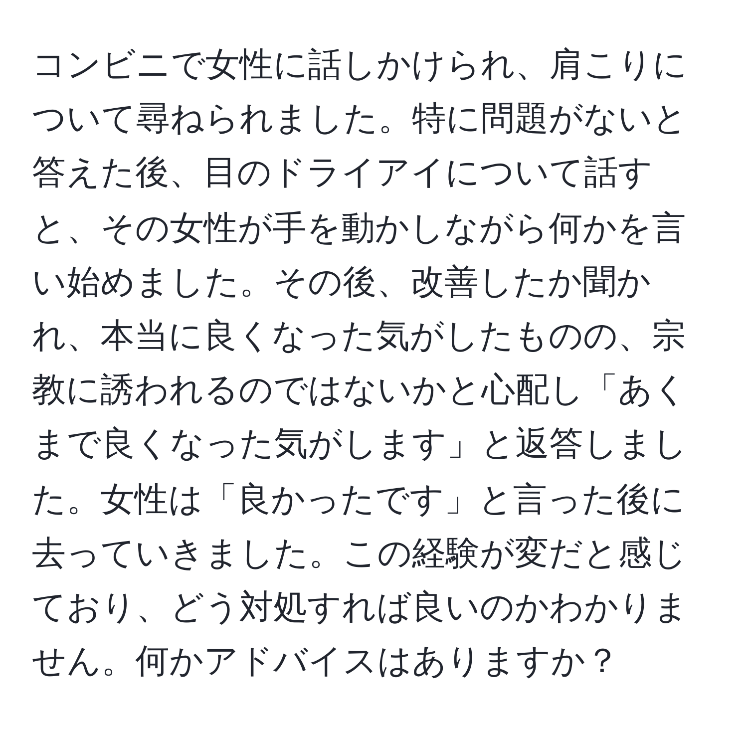 コンビニで女性に話しかけられ、肩こりについて尋ねられました。特に問題がないと答えた後、目のドライアイについて話すと、その女性が手を動かしながら何かを言い始めました。その後、改善したか聞かれ、本当に良くなった気がしたものの、宗教に誘われるのではないかと心配し「あくまで良くなった気がします」と返答しました。女性は「良かったです」と言った後に去っていきました。この経験が変だと感じており、どう対処すれば良いのかわかりません。何かアドバイスはありますか？