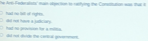 The Anti-Federalists' main objection to ratifying the Constitution was that it
had no bill of rights.
did not have a judiciary.
had no provision for a militia.
did not divide the central govermment.