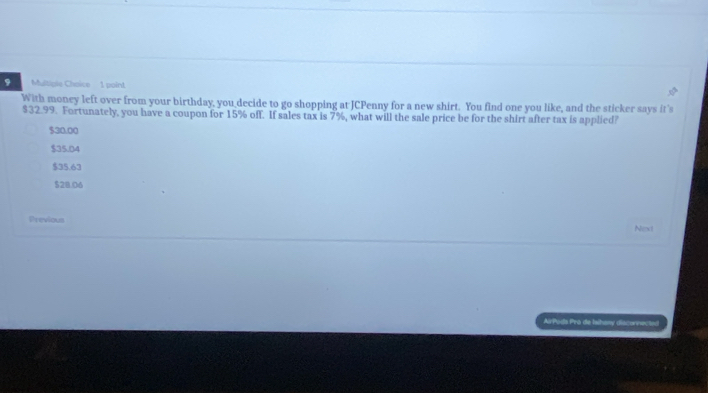 With money left over from your birthday, you decide to go shopping at JCPenny for a new shirt. You find one you like, and the sticker says it's
$32.99. Fortunately, you have a coupon for 15% off. If sales tax is 7%, what will the sale price be for the shirt after tax is applied?
$30.00
$35.04
$35.63
$28.06
Previous
Nexi
AirPoda Pro de Iaitany disconnected