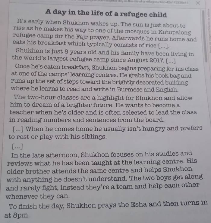 hme is ghtl day in the life-of a-refuges child 42e142336c15 χ 
A day in the life of a refugee child 
It’s early when Shukhon wakes up. The sun is just about to 
rise as he makes his way to one of the mosques in Kutupalong 
refugee camp for the Fajr prayer. Afterwards he runs home and 
eats his breakfast which typically consists of rice [...]. 
Shukhon is just 8 years old and his family have been living in 
the world’s largest refugee camp since August 2017. [...] 
Once he’s eaten breakfast, Shukhon begins preparing for his class 
at one of the camps’ learning centres. He grabs his book bag and 
runs up the set of steps toward the brightly decorated building 
where he learns to read and write in Burmese and English. 
The two-hour classes are a highlight for Shukhon and allow 
him to dream of a brighter future. He wants to become a 
teacher when he’s older and is often selected to lead the class 
in reading numbers and sentences from the board. 
[...] When he comes home he usually isn’t hungry and prefers 
to rest or play with his siblings. 
[...] 
In the late afternoon, Shukhon focuses on his studies and 
reviews what he has been taught at the learning centre. His 
older brother attends the same centre and helps Shukhon 
with anything he doesn’t understand. The two boys get along 
and rarely fight, instead they’re a team and help each other 
whenever they can. 
To finish the day, Shukhon prays the Esha and then turns in 
at 8pm.