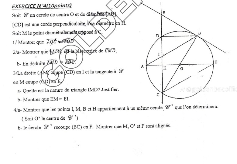 EXERCICE N°4 (10points)
Soit  un cercle de centre O et de diamètre [AB].
[CD] est une corde perpendiculaire à ce diamètre en H.
Soit M le point diamétralement opposé à C.
1/ Montrer que overline AQC=overline AQD
2½/a- Montrer que M 4 est la bissectrice de widehat CMD.
b- En déduire overline AMD=overline ABC.
3/La droite (AM) coupe (CD) en I et la tangente à
en M coupe (CD) en E
a- Quelle est la nature du triangle IMD? Justifier.
b- Montrer que EM=EI.
4/a- Montrer que les points I, M, B et H appartiennent à un 
( Soit O' le centre de 8')
b- le cercle xi ' recoupe (BC) en F. Montrer que M, O' et F sont alignés.