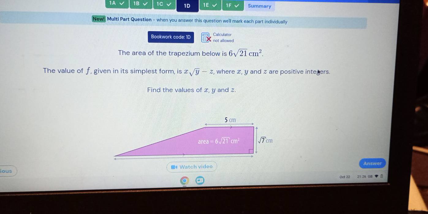 1A 1B 1C 1D 1E 1F Summary
New! Multi Part Question - when you answer this question we'll mark each part individually
Calculator
Bookwork code: 1D not allowed
The area of the trapezium below is 6sqrt(21)cm^2.
The value of f, given in its simplest form, is xsqrt(y)-z , where x, y and z are positive integers.
Find the values of x, y and z.
Answer
ious ## Watch video
Oct 22 21