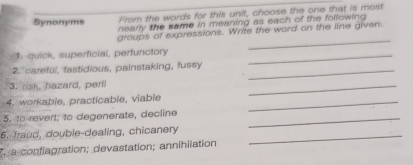 Synonyms From the words for this unit, choose the one that is most 
nearly the same in meaning as each of the following 
_ 
groups of expressions. Write the word on the line given. 
1.-quick, superficial, perfunctory_ 
2. careful, fastidious, painstaking, fussy_ 
3. risk, hazard, peril 
_ 
4. workable, practicable, viable_ 
5. to revert; to degenerate, decline_ 
6. fraud, double-dealing, chicanery_ 
T. a conflagration; devastation; annihilation