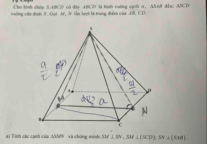 Cho hình chóp S. ABCD có đáy ABCD là hình vuông cạnh a, △ SAB đều; △ SCD
vuống cân đính S. Gọi M, N lần lượt là trung điểm của AB, CD. 
a) Tính các cạnh của △ SMN và chứng minh: SM⊥ SN, SM⊥ (SCD); SN⊥ (SAB).