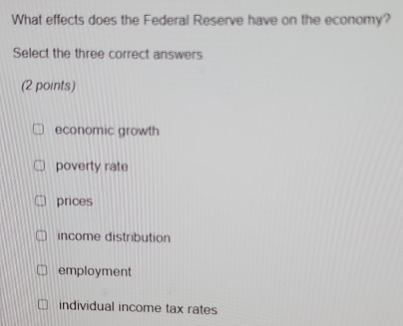 What effects does the Federal Reserve have on the economy?
Select the three correct answers
(2 points)
economic growth
poverty rate
prices
income distribution
employment
individual income tax rates