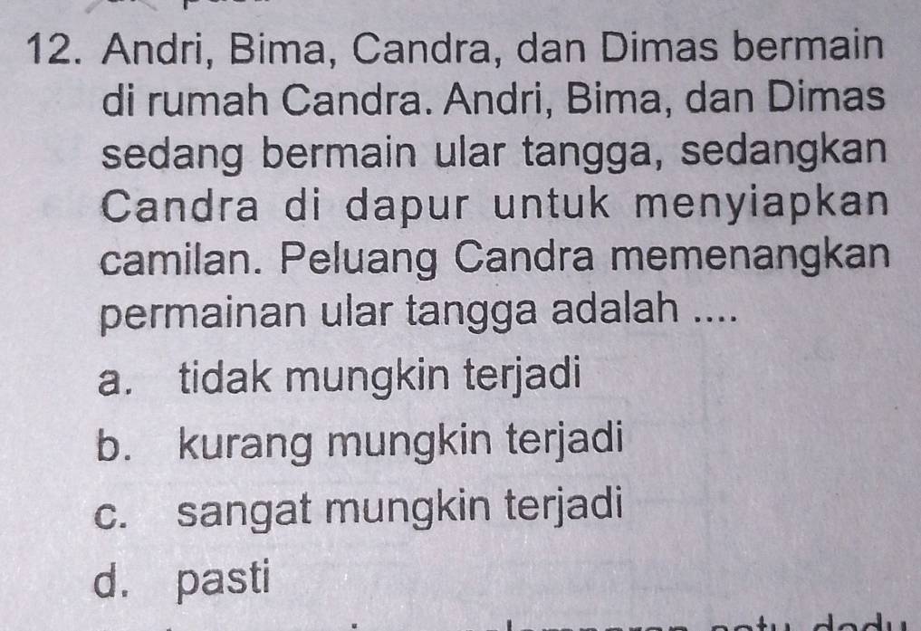 Andri, Bima, Candra, dan Dimas bermain
di rumah Candra. Andri, Bima, dan Dimas
sedang bermain ular tangga, sedangkan
Candra di dapur untuk menyiapkan
camilan. Peluang Candra memenangkan
permainan ular tangga adalah ....
a. tidak mungkin terjadi
b. kurang mungkin terjadi
c. sangat mungkin terjadi
d. pasti