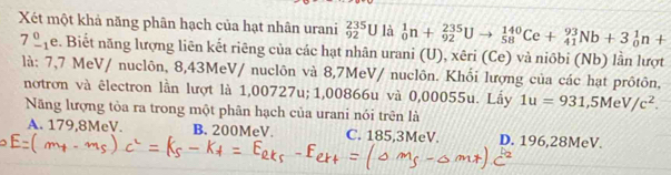 Xét một khả năng phân hạch của hạt nhân urani _(92)^(235)U là _0^(1n+_(92)^(235)Uto _(58)^(140)Ce+_(41)^(93)Nb+3_0^1n+
7_(-1)^0e v. Biết năng lượng liên kết riêng của các hạt nhân urani (U), xêri (Ce) và niôbi (Nb) lần lượt
là: 7,7 MeV/ nuclôn, 8,43MeV / nuclôn và 8,7MeV / nuclôn. Khối lượng của các hạt prôtôn,
notrơn và êlectron lần lượt là 1,00727u; 1,00866u và 0,00055u. Lầy 1u=931, 5MeV/c^2). 
Năng lượng tòa ra trong một phân hạch của urani nói trên là
A. 179,8MeV. B. 200MeV. C. 185,3MeV. D. 196,28MeV.