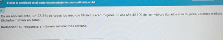 Hallar la cantidad total dado el porcentaje de una cantidad parcial 
En un año reciente, un 28.3% de todos los médicos titulados eran mujeres. Si ese año 45 100 de los médicos titulados eran mujeres, ¿cuántos médicos 
titulados habian en total? 
Redondear su respuesta al número natural más cercano.