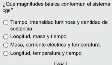 ¿Que magnitudes básica conforman el sistema
cgs?
Tiempo, intensidad luminosa y cantidad de
sustancia.
Longitud, masa y tiempo
Masa, corriente eléctrica y temperatura.
Longitud, temperatura y tiempo