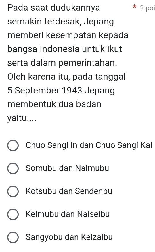 Pada saat dudukannya 2 poi
semakin terdesak, Jepang
memberi kesempatan kepada
bangsa Indonesia untuk ikut
serta dalam pemerintahan.
Oleh karena itu, pada tanggal
5 September 1943 Jepang
membentuk dua badan
yaitu....
Chuo Sangi In dan Chuo Sangi Kai
Somubu dan Naimubu
Kotsubu dan Sendenbu
Keimubu dan Naiseibu
Sangyobu dan Keizaibu