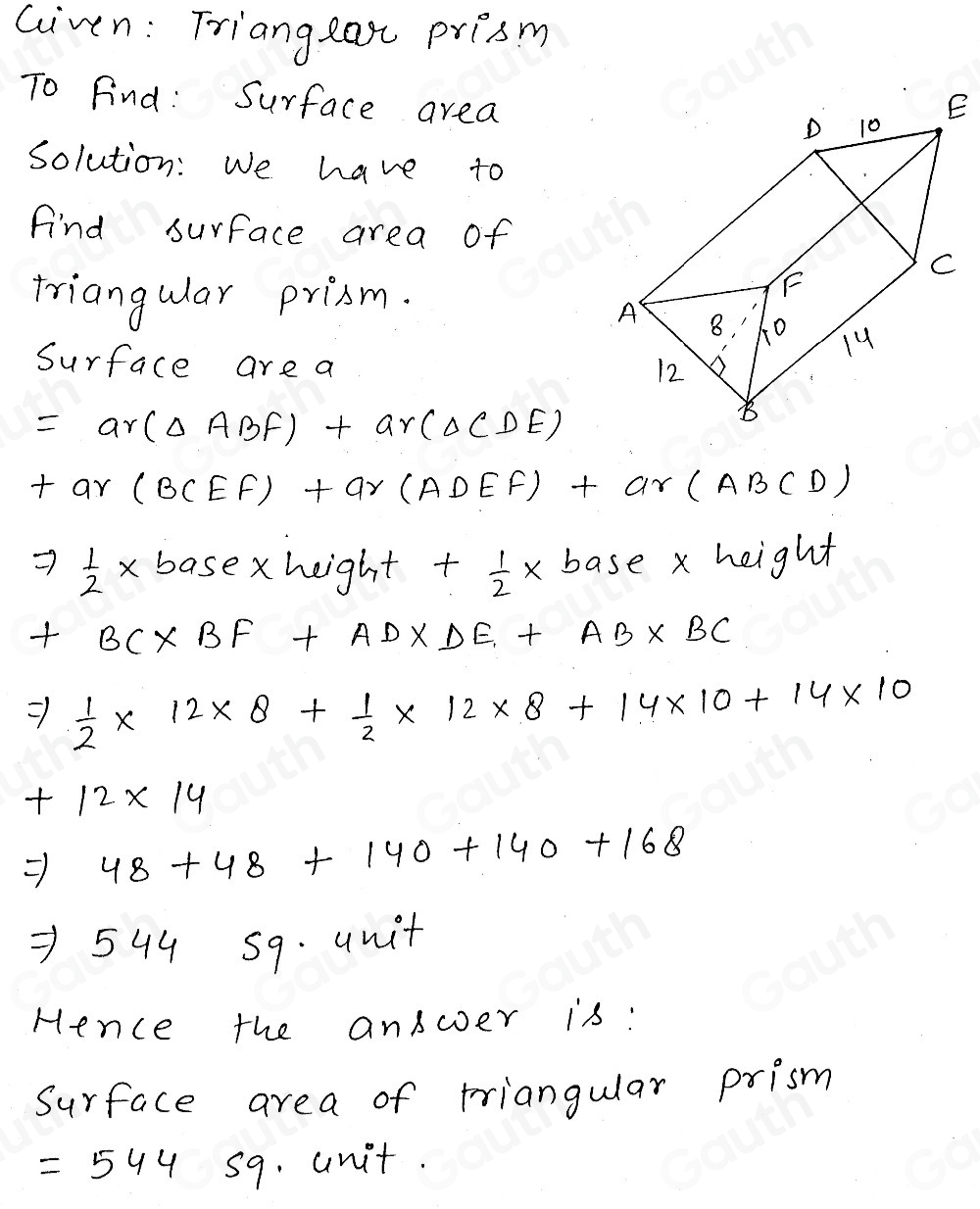 Given: Triangeast prism 
To Find: Surface area 
Solution: We have to 
Find surface area of 
triangular prism. 
Surface are a
=ar(△ ABF)+ar(△ CDE)
+ar(BCEF)+ar(ADEF)+ar(ABCD)
Rightarrow  1/2 * b_0 basexheight +  1/2 * base* height
+BC* BF+AD* DE+AB* BC
 1/2 * 12* 8+ 1/2 * 12* 8+14* 10+14* 10
+12* 14
Rightarrow 48+48+140+140+168
=544 59. unit 
Hence the answer is: 
Surface area of triangular prism
=544 s9. unit.