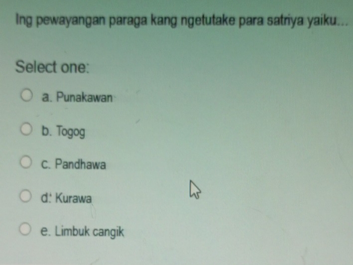 Ing pewayangan paraga kang ngetutake para satriya yaiku. . 
Select one:
a. Punakawan
b. Togog
c. Pandhawa
d: Kurawa
e. Limbuk cangik