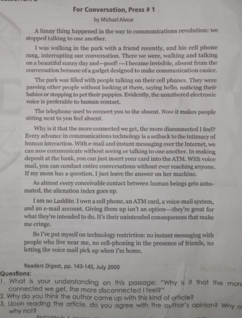 For Conversation, Press # 1
by Michael Alvear
A funny thing happened in the way to communications revolution: we
stopped talking to one another.
I was walking in the park with a friend recently, and his cell phone
rang, interrupting our conversation. There we were, walking and talking
on a beautiful sunny day and—poof! ---I became invisible, absent from the
conversation because of a gadget designed to make communication casier.
The park was filled with people talking on their cell phones. They were
passing other people without looking at them, saying hello, noticing their
babies or stopping to pet their puppies. Evidently, the untethered electronic
voice is preferable to human contact.
The telephone used to connect you to the absent. Now it makes people
sitting next to you feel absent.
Why is it that the more connected we get, the more disconnected I feel?
Every advance in communications technology is a setback to the intimacy of
human interaction. With e-mail and instant messaging over the Internet, we
can now communicate without seeing or talking to one another. In making
deposit at the bank, you can just insert your card into the ATM. With voice
mail, you can conduct entire conversations without ever reaching anyone.
If my mom has a question, I just leave the answer on her machine.
As almost every conceivable contact between human beings gets auto-
mated, the alienation index goes up.
I am no Luddite. I own a cell phone, an ATM card, a voice-mail system,
and an e-mail account. Giving them up isn't an option---they're great for
what they’re intended to do. It's their unintended consequences that make
me cringe.
So I've put myself on technology restriction: no instant messaging with
people who live near me, no cell-phoning in the presence of friends, no
letting the voice mail pick up when I'm home.
Readers Digest, pp. 143-145, July 2000
Questions:
1. What is your understanding on this passage: “Why is it that the more
connected we get, the more disconnected I feel?"
2. Why do you think the author came up with this kind of orticle?
3. Upon reading the article, do you agree with the author's opinion? Why o
why not?