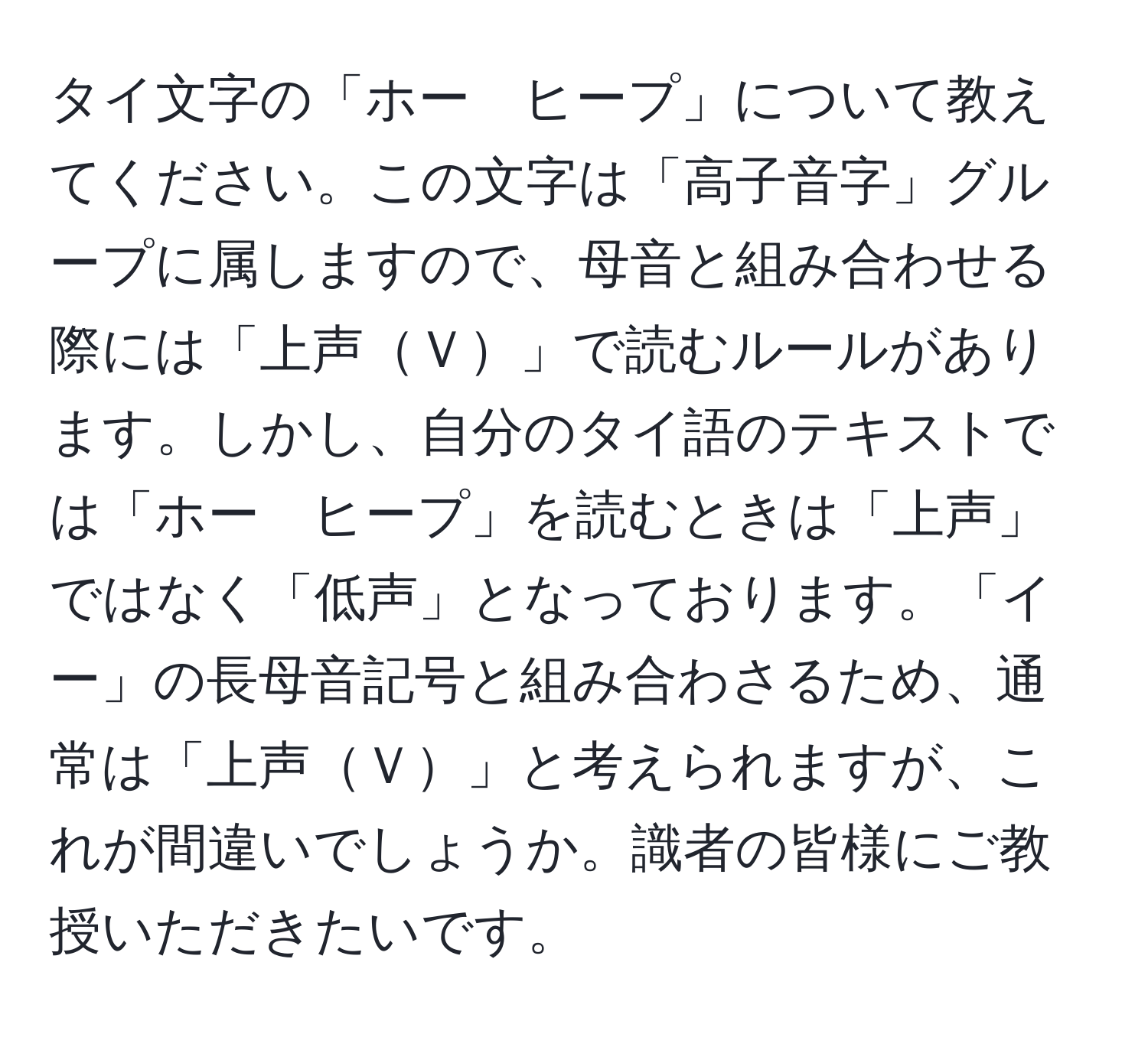 タイ文字の「ホー　ヒープ」について教えてください。この文字は「高子音字」グループに属しますので、母音と組み合わせる際には「上声Ｖ」で読むルールがあります。しかし、自分のタイ語のテキストでは「ホー　ヒープ」を読むときは「上声」ではなく「低声」となっております。「イー」の長母音記号と組み合わさるため、通常は「上声Ｖ」と考えられますが、これが間違いでしょうか。識者の皆様にご教授いただきたいです。