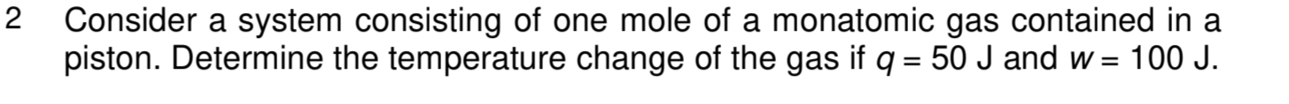 Consider a system consisting of one mole of a monatomic gas contained in a 
piston. Determine the temperature change of the gas if q=50J and W=100J.