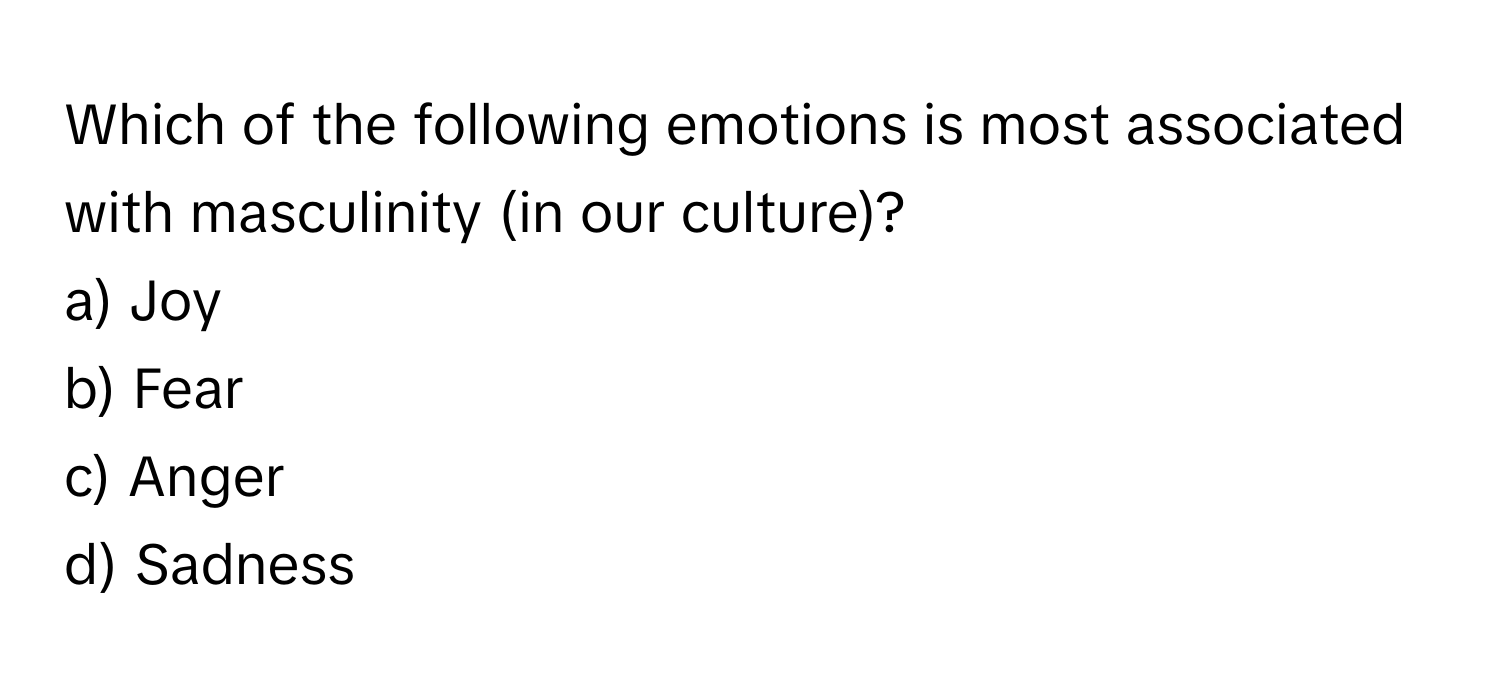 Which of the following emotions is most associated with masculinity (in our culture)?

a) Joy 
b) Fear 
c) Anger 
d) Sadness