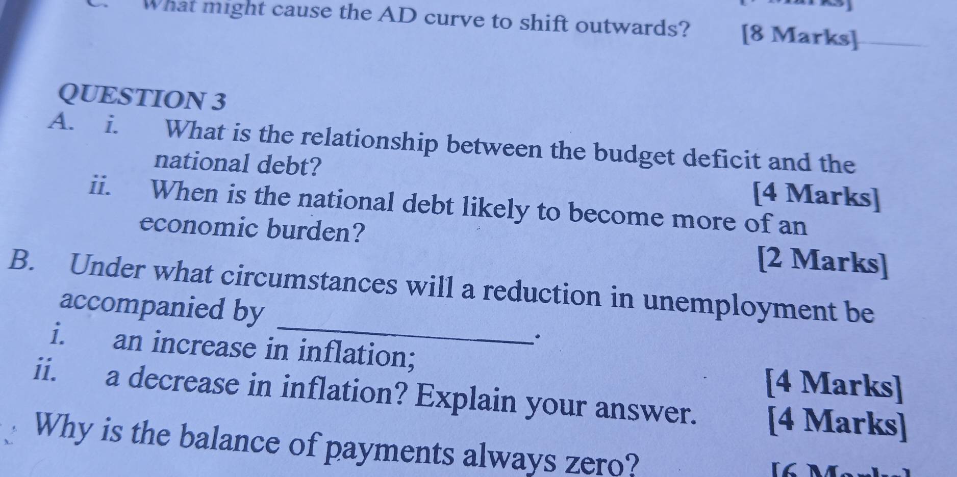 What might cause the AD curve to shift outwards? [8 Marks] 
QUESTION 3 
A. i. What is the relationship between the budget deficit and the 
national debt? [4 Marks] 
ii. When is the national debt likely to become more of an 
economic burden? [2 Marks] 
_ 
B. Under what circumstances will a reduction in unemployment be 
accompanied by 
i. an increase in inflation; 
[4 Marks] 
ii. a decrease in inflation? Explain your answer. 
[4 Marks] 
Why is the balance of payments always zero?