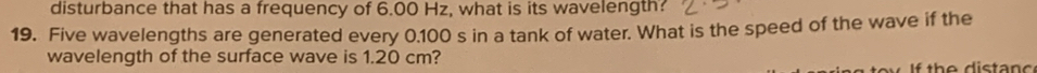 disturbance that has a frequency of 6.00 Hz, what is its wavelength? 
19. Five wavelengths are generated every 0.100 s in a tank of water. What is the speed of the wave if the 
wavelength of the surface wave is 1.20 cm?