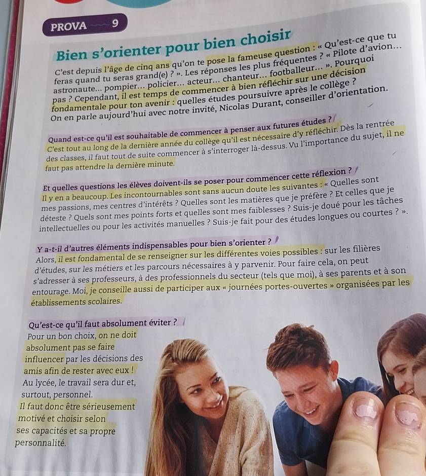 PROVA 9
Bien s’orienter pour bien choisir
C'est depuis l'âge de cinq ans qu’on te pose la fameuse question : « Qu'est-ce que tu
feras quand tu seras grand(e) ? ». Les réponses les plus fréquentes ? « Pilote d'avion...
astronaute... pompier... policier... acteur... chanteur... footballeur... ». Pourquoi
pas ? Cependant, il est temps de commencer à bien réfléchir sur une décision
fondamentale pour ton avenir : quelles études poursuivre après le collège ?
On en parle aujourd’hui avec notre invité, Nicolas Durant, conseiller d’orientation.
Quand est-ce qu'il est souhaitable de commencer à penser aux futures études ?
C'est tout au long de la dernière année du collège qu'il est nécessaire d'y réfléchir. Dès la rentrée
des classes, il faut tout de suite commencer à s'interroger là-dessus. Vu l'importance du sujet, il ne
faut pas attendre la dernière minute.
Et quelles questions les élèves doivent-ils se poser pour commencer cette réflexion ?   
Il y en a beaucoup. Les incontournables sont sans aucun doute les suivantes : « Quelles sont
mes passions, mes centres d'intérêts ? Quelles sont les matières que je préfère ? Et celles que je
déteste ? Quels sont mes points forts et quelles sont mes faiblesses ? Suis-je doué pour les tâches
intellectuelles ou pour les activités manuelles ? Suis-je fait pour des études longues ou courtes ? ».
Y a-t-il d'autres éléments indispensables pour bien s'orienter ?
Alors, il est fondamental de se renseigner sur les différentes voies possibles : sur les filières
d'études, sur les métiers et les parcours nécessaires à y parvenir. Pour faire cela, on peut
s'adresser à ses professeurs, à des professionnels du secteur (tels que moi), à ses parents et à son
entourage. Moi, je conseille aussi de participer aux « journées portes-ouvertes » organisées par les
établissements scolaires.
Qu’est-ce qu'il faut absolu
Pour un bon choix, on ne d
absolument pas se faire
influencer par les décision
amis afin de rester avec eu
Au lycée, le travail sera dur
surtout, personnel.
Il faut donc être sérieuseme
motivé et choisir selon
ses capacités et sa propre
personnalité.