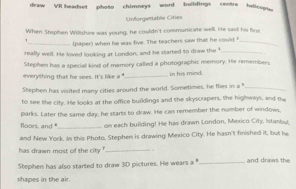 draw VR headset photo chimneys word buildings centre helicopter 
Unforgettable Cities 
When Stephen Wiltshire was young, he couldn't communicate well. He said his first 
1 
_(paper) when he was five. The teachers saw that he could ²_ 
really well. He loved looking at London, and he started to draw the ³_ 
. 
Stephen has a special kind of memory called a photographic memory. He remembers 
everything that he sees. It's like a^4 _ in his mind. 
Stephen has visited many cities around the world. Sometimes, he flies in a^5 _ 
to see the city. He looks at the office buildings and the skyscrapers, the highways, and the 
parks. Later the same day, he starts to draw. He can remember the number of windows, 
floors, and 6 _ on each building! He has drawn London, Mexico City, Istanbul, 
and New York. In this Photo, Stephen is drawing Mexico City. He hasn’t finished it, but he 
has drawn most of the city ?_ 
、 
Stephen has also started to draw 3D pictures. He wears a 8 _ 
and draws the 
shapes in the air.