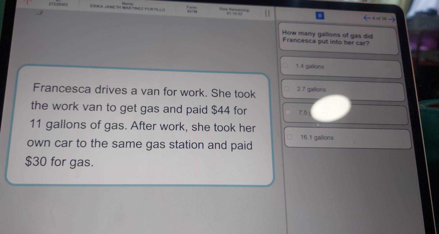 Name Form Time Renainin
27229303 ERIKA JANE TH MARTINEZ PORTILLO 927M
01. 10.62 a
4 of 36
How many gallons of gas did
Francesca put into her car?
1.4 gallons
Francesca drives a van for work. She took
2.7 gallons
the work van to get gas and paid $44 for 7.5
11 gallons of gas. After work, she took her
16.1 gallons
own car to the same gas station and paid
$30 for gas.