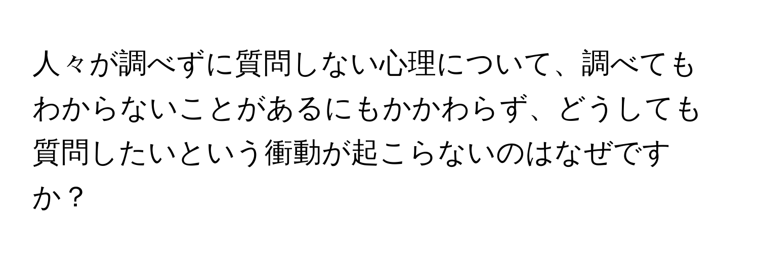 人々が調べずに質問しない心理について、調べてもわからないことがあるにもかかわらず、どうしても質問したいという衝動が起こらないのはなぜですか？