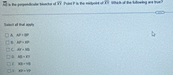 vector AB is the perpendicular bisector of overline XY Point P is the midpoint o overline XY Which of the following are true?
Select all that apply
A. AP=BP
B. AP=XP
C. AY=XB
n AB=XY
E XB=YB
XP=YP