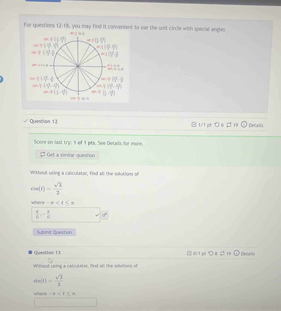 For questions 12-18, you may find it convenient to use the unit circle with special angles
90°, π /2 (0,1)
120°, 2π /3 (- 1/2 , sqrt(3)/2 ) 60°, π /2 ( 1/2 , sqrt(3)/2 )
135°, 2π /4 (- sqrt(2)/2 , sqrt(2)/2 )
(3, π /2 , sqrt(2)/2 )
150°, 3π /6 (- sqrt(3)/2 , 1/2 )
30°, π /2 ( sqrt(3)/2 , 1/2 )
180°,n(-1,0)
G,o,G(1,0)
MCP,2π (1,0)
210°, 7π /6 (- sqrt(3)/2 ,- 1/2 )
330°, 115/6 ( sqrt(3)/2 ,- 1/2 )
225°, 3π /4 ,(- sqrt(2)/2 ,- sqrt(2)/2 )
315°, π π /4 ( sqrt(2)/2 ,- sqrt(2)/2 )
240°, kc/3 (- 1/2 ,- sqrt(3)/2 ) 300°, 10/3 ( 1/2 ,- sqrt(3)/2 )
270°, 3π /2 (0,-1)
Question 12
□ 1/1 pt  つ 6 % 19 Details
Score on last try: 1 of 1 pts. See Details for more.
Get a similar question
Without using a calculator, find all the solutions of
cos (t)= sqrt(3)/2 
where -π
 π /6 ,- π /6 
-d
Submit Question
Question 13 □0/1 pt つ8219 Details
Without using a calculator, find all the solutions of
sin (t)= sqrt(2)/2 
where -π
□