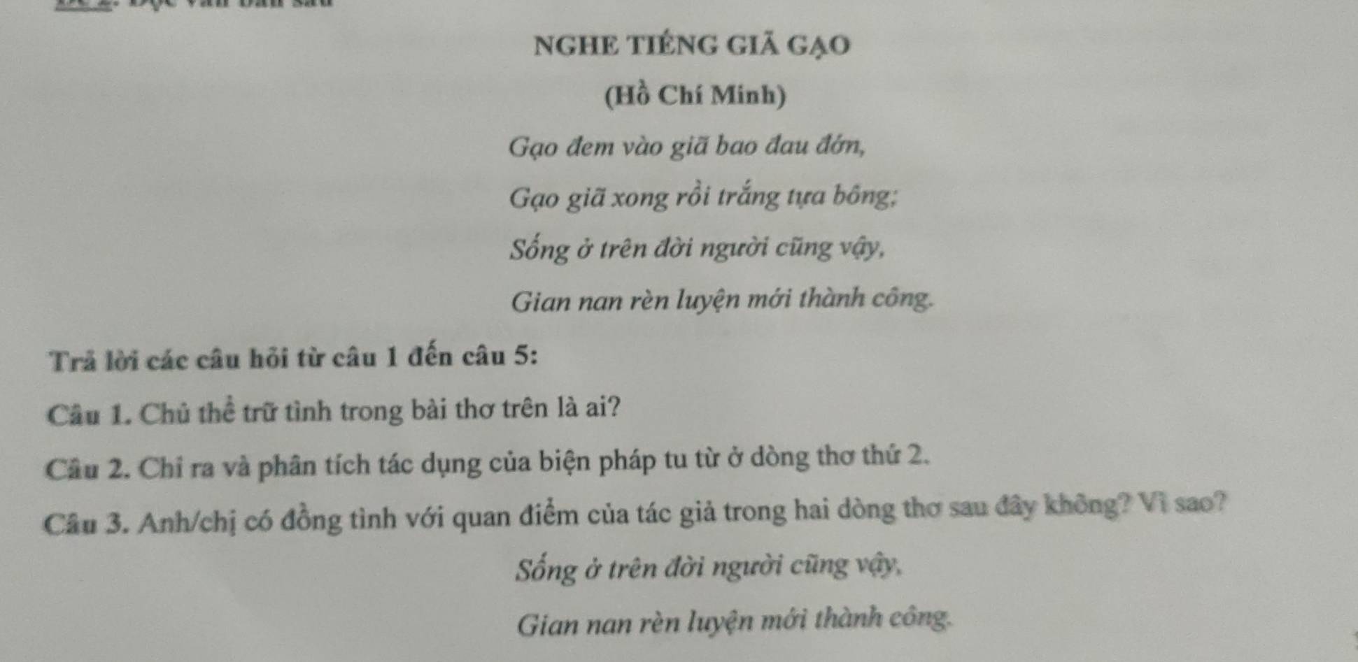 NGHE TIÉNG GiÃ Gạo 
(Hồ Chí Minh) 
Gạo đem vào giã bao đau đớn, 
Gạo giã xong rồi trắng tựa bông; 
ống ở trên đời người cũng vậy, 
Gian nan rèn luyện mới thành công. 
Trả lời các câu hỏi từ câu 1 đến câu 5: 
Cầâu 1. Chủ thể trữ tình trong bài thơ trên là ai? 
Câu 2. Chỉ ra và phân tích tác dụng của biện pháp tu từ ở dòng thơ thứ 2. 
Câu 3. Anh/chị có đồng tình với quan điểm của tác giả trong hai dòng thơ sau đây không? Vì sao? 
ống ở trên đời người cũng vậy, 
Gian nan rèn luyện mới thành công.