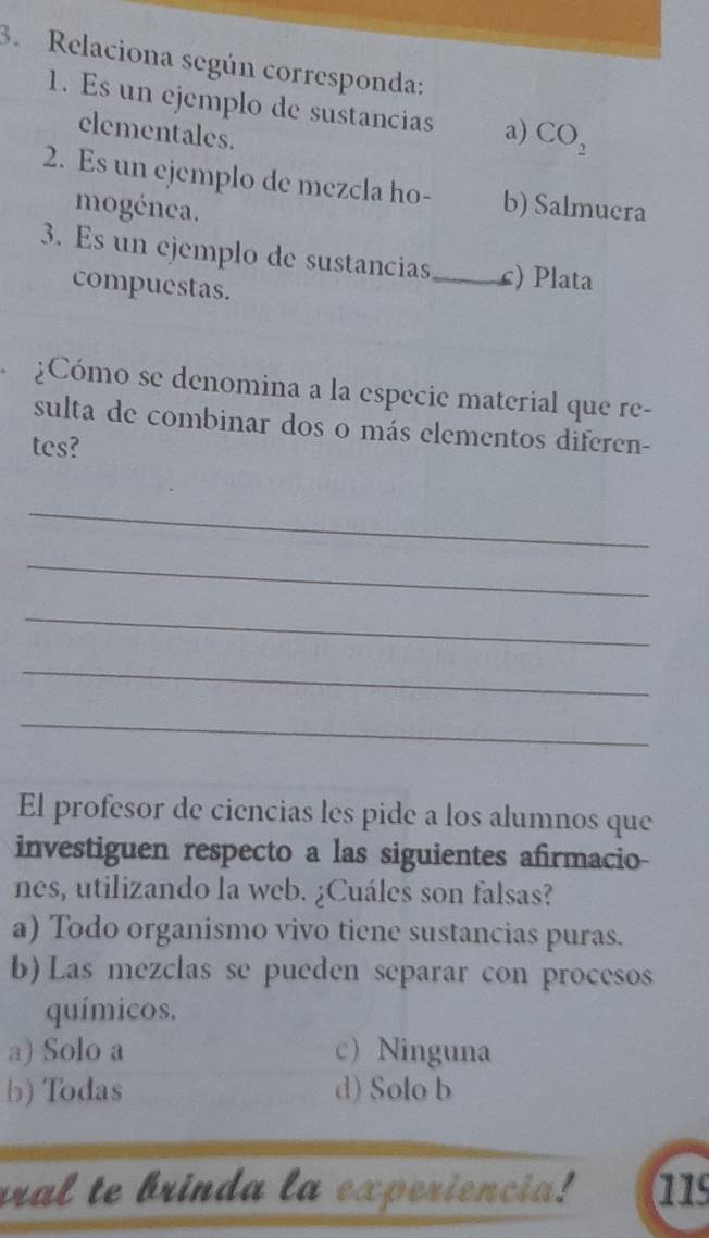 Relaciona según corresponda:
1. Es un ejemplo de sustancias a) CO_2
elementales.
2. Es un ejemplo de mezcla ho- b) Salmuera
mogénea.
3. Es un ejemplo de sustancias_ c) Plata
compuestas.
¿Cómo se denomina a la especie material que re-
sulta de combinar dos o más elementos diferen-
tes?
_
_
_
_
_
El profesor de ciencias les pide a los alumnos que
investiguen respecto a las siguientes afirmacio-
nes, utilizando la web. ¿Cuáles son falsas?
a) Todo organismo vivo tiene sustancias puras.
b) Las mezclas se pueden separar con procesos
químicos.
a) Solo a c) Ninguna
b) Todas d) Solo b
ral te brinda la experiencia! a1s