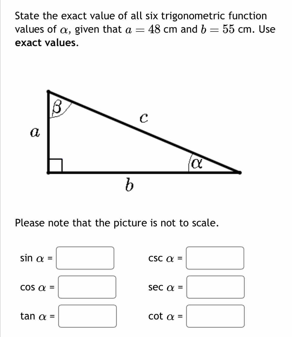 State the exact value of all six trigonometric function 
values of α, given that a=48cm and b=55cm. Use 
exact values. 
Please note that the picture is not to scale.
sin alpha =□
csc alpha =□
cos alpha =□ sec alpha =□
tan alpha =□ cot alpha =□