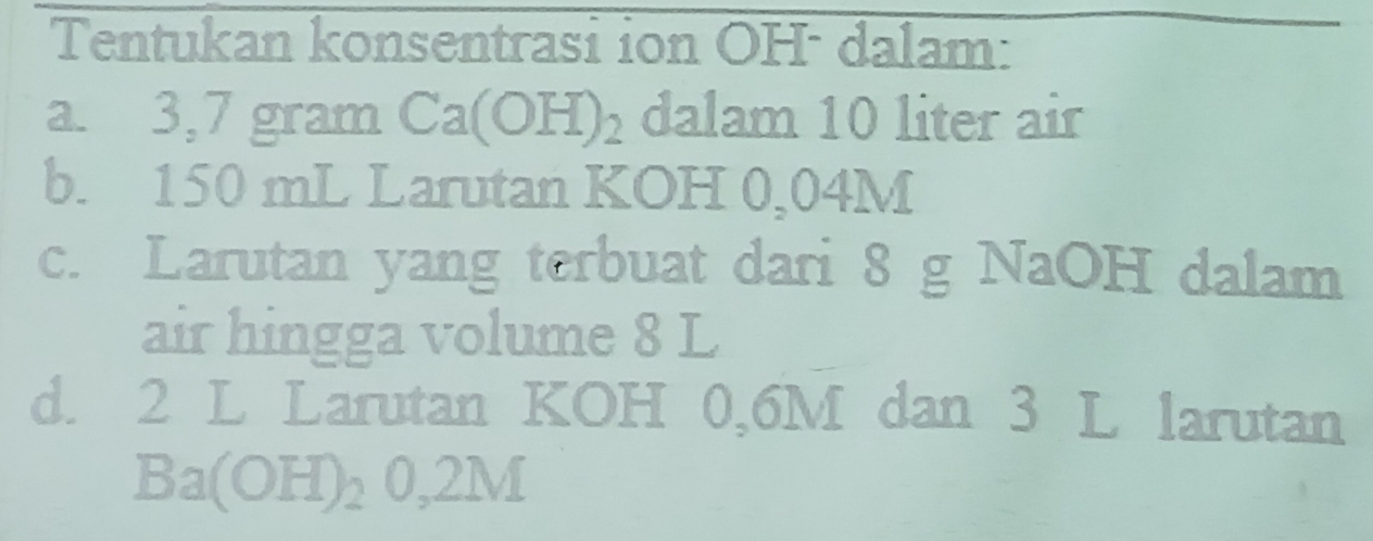 Tentukan konsentrasi ion OH - dalam: 
a. 3,7 gram Ca(OH)_2 dalam 10 liter air 
b. 150 mL Larutan KOH 0,04M
c. Larutan yang terbuat dari 8 g NaOH dalam 
air hingga volume 8 L
d. 2 L Larutan KOH 0,6M dan 3 L larutan
Ba(OH)_20,2M