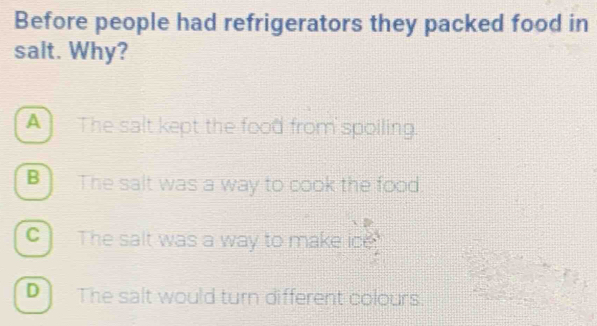 Before people had refrigerators they packed food in
salt. Why?
A The salt kept the food from spoiling.
B] The salt was a way to cook the food.
C The salt was a way to make ice
D The salt would turn different colours.