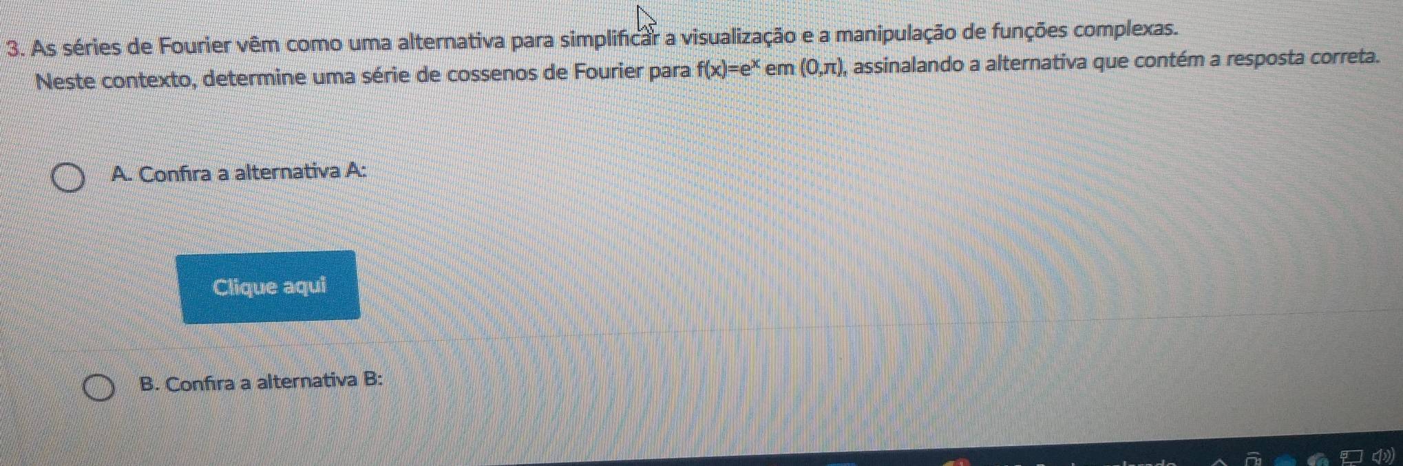 As séries de Fourier vêm como uma alternativa para simplificar a visualização e a manipulação de funções complexas. 
Neste contexto, determine uma série de cossenos de Fourier para f(x)=e^x em (0,π ), assinalando a alternativa que contém a resposta correta. 
A. Confıra a alternativa A: 
Clique aqui 
B. Confira a alternativa B: