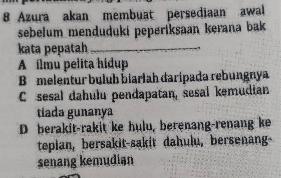 Azura akan membuat persediaan awal
sebelum menduduki peperiksaan kerana bak
kata pepatah_
A ilmu pelita hidup
B melentur buluh biarlah daripada rebungnya
C sesal dahulu pendapatan, sesal kemudian
tíada gunanya
D berakit-rakit ke hulu, berenang-renang ke
tepian, bersakit-sakit dahulu, bersenang-
senang kemudian