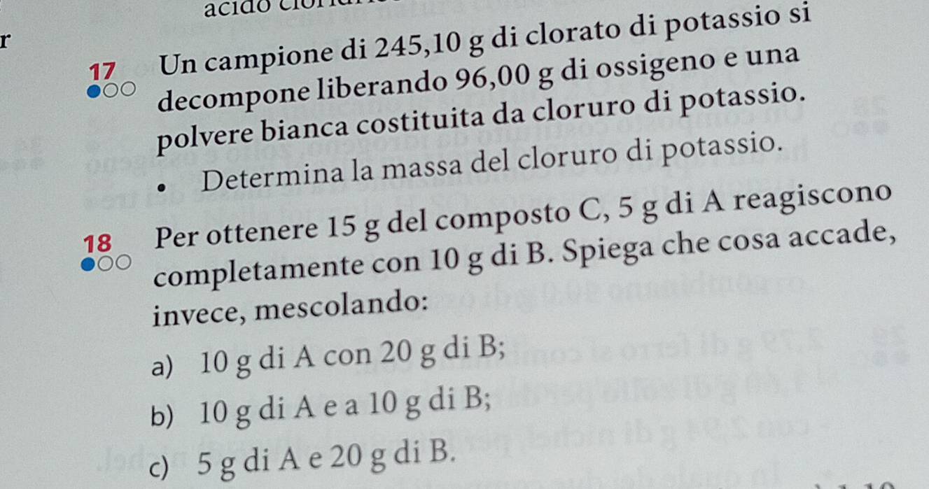 acido cío
17 Un campione di 245,10 g di clorato di potassio si
r
decompone liberando 96,00 g di ossigeno e una
polvere bianca costituita da cloruro di potassio.
Determina la massa del cloruro di potassio.
18 Per ottenere 15 g del composto C, 5 g di A reagiscono
completamente con 10 g di B. Spiega che cosa accade,
invece, mescolando:
a) 10 g di A con 20 g di B;
b) 10 g di A e a 10 g di B;
c) 5 g di A e 20 g di B.