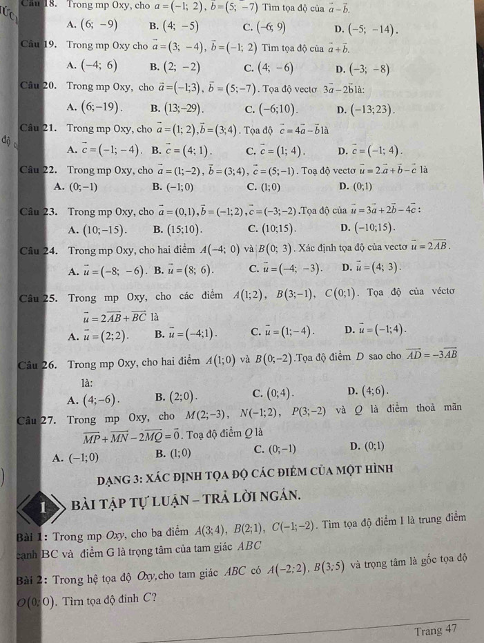 Cau 18. Trong mp Oxy, cho a=(-1;2),b=(5;-7) Tìm tọa độ của vector a-vector b.
A. (6;-9) B. (4;-5) C. (-6;9) D. (-5;-14).
Câu 19. Trong mp Oxy cho vector a=(3;-4),vector b=(-1;2) Tiìm tọa độ của vector a+vector b.
A. (-4;6) B. (2;-2) C. (4;-6) D. (-3;-8)
Câu 20. Trong mp Oxy, cho vector a=(-1;3),vector b=(5;-7). Tọa độ vectơ 3vector a-2vector b là:
A. (6;-19). B. (13;-29). C. (-6;10). D. (-13;23).
Câu 21. Trong mp Oxy, cho vector a=(1;2),vector b=(3;4). Tọa độ vector c=4vector a-vector b1lambda
độ 。 A. vector c=(-1;-4). B. vector c=(4;1). C. vector c=(1;4). D. vector c=(-1;4).
Câu 22. Trong mp Oxy, cho vector a=(1;-2),vector b=(3;4),vector c=(5;-1).  Toạ độ vecto vector u=2vector a+vector b-vector c là
A. (0;-1) B. (-1;0) C. (1;0) D. (0;1)
Câu 23. Trong mp Oxy, cho vector a=(0,1),vector b=(-1;2),vector c=(-3;-2).Tọa độ của vector u=3vector a+2vector b-4vector c:
A. (10;-15). B. (15;10). C. (10;15). D. (-10;15).
Câu 24. Trong mp Oxy, cho hai điểm A(-4;0) và B(0;3) Xác định tọa độ của vecto vector u=2vector AB.
A. vector u=(-8;-6). B. vector u=(8;6). C. vector u=(-4;-3). D. vector u=(4;3).
Câu 25. Trong mp Oxy, cho các điểm A(1;2),B(3;-1),C(0;1). Tọa độ của véctơ
vector u=2vector AB+vector BC là
A. vector u=(2;2). B. vector u=(-4;1). C. vector u=(1;-4). D. vector u=(-1;4).
Câu 26. Trong mp Oxy, cho hai điểm A(1;0) và B(0;-2).Tọa độ điểm D sao cho vector AD=-3vector AB
là:
A. (4;-6). B. (2;0). C. (0;4). D. (4;6).
Câu 27. Trong mp Oxy, cho M(2;-3),N(-1;2),P(3;-2) và Q là điểm thoả mãn
vector MP+vector MN-2vector MQ=vector 0. Toạ độ điểm Q là
A. (-1;0) B. (1;0) C. (0;-1) D. (0;1)
ĐạnG 3: XáC đỊnh tọa đọ các điểm của một hình
1  Bài tập tự luận - trả lời ngắn.
Bài 1: Trong mp Oxy, cho ba điểm A(3;4),B(2;1),C(-1;-2). Tìm tọa độ điểm I là trung điểm
cạnh BC và điểm G là trọng tâm của tam giác ABC
Bài 2: Trong hệ tọa độ Oxy,cho tam giác ABC có A(-2;2),B(3;5) và trọng tâm là gốc tọa độ
O(0:0). Tìm tọa độ đinh C?
Trang 47