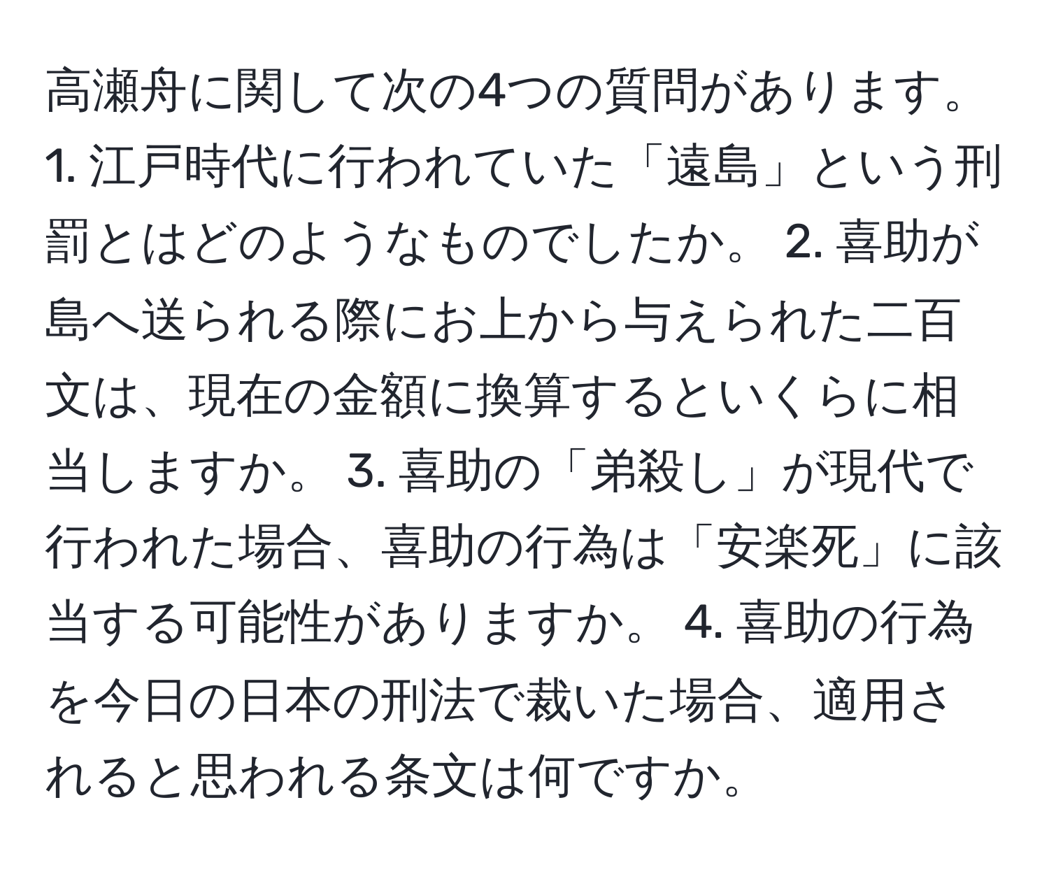 高瀬舟に関して次の4つの質問があります。 1. 江戸時代に行われていた「遠島」という刑罰とはどのようなものでしたか。 2. 喜助が島へ送られる際にお上から与えられた二百文は、現在の金額に換算するといくらに相当しますか。 3. 喜助の「弟殺し」が現代で行われた場合、喜助の行為は「安楽死」に該当する可能性がありますか。 4. 喜助の行為を今日の日本の刑法で裁いた場合、適用されると思われる条文は何ですか。