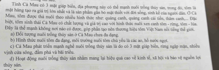 Tính Cà Mau có 3 mặt giáp biển, địa phương này có thế mạnh nuôi trồng thủy sản, trong đó, tôm là
mặt hàng tạo ra giá trị lớn nhất và là sản phẩm gắn bó mật thiết với đời sống, sinh kế của người dân. Ở Cả
Mau, tôm được thả nuôi theo nhiều hình thức như: quảng canh, quảng canh cải tiến, thăm canh,... Đặc
biệt, tôm sinh thái Cà Mau có chất lượng và giá trị cao với hình thức nuôi xen canh tôm - rừng, tôm - lúa.
Đây là thể mạnh không nơi nào có được, góp phần tạo nên thương hiệu tôm Việt Nam nổi tiếng thế giới.
a) Đổi tượng nuôi trồng thủy sản ở Cà Mau chưa đa dạng.
b) Hình thức nuôi tôm đa dạng, môi trường nuôi tôm chủ yếu là các ao, hỗ nước ngọt.
c) Cả Mau phát triển mạnh nghề nuôi trồng thủy sản là do có 3 mặt giáp biển, rừng ngặp mặn, nhiều
vịnh cửa sông, đầm phá và bãi triều.
d) Hoạt động nuôi trồng thủy sản nhằm mang lại hiệu quả cao về kinh tế, xã hội và bảo vệ nguồn lợi
thủy sản.