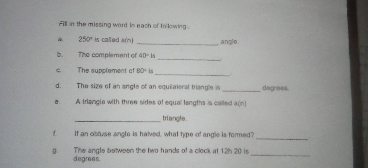 Fill in the missing word in each of following:. 
a. 250° is called a(n) _angle. 
b. The complement of 40° ls 
_. 
_ 
c. The supplement of 80° is 
d. The size of an angle of an equilateral triangle is_ degrees. 
e. A triangle with three sides of equal lengths is called a(n)
_triangle. 
f a If an obtuse angle is halved, what type of angle is formed?_ 
g. The angle between the two hands of a clock at 12h 20 is 
degrees. 
_