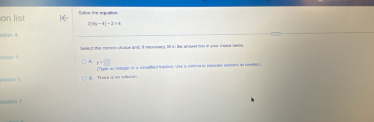 on list Solve the equation.
2|6y-4|-2=4
stion 4
Select the correct choice and, if necessary, fill in the answer box in your choice below.
stion 5
A. y=□
(Type an integer or a simplified fraction. Use a comma to separate answers as needed.)
estion 6 B. There is no solution.
restian 7
