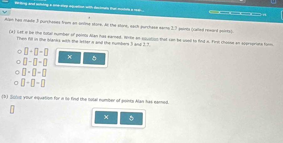 Writing and solving a one-step equation with decimals that models a real-... _ □□□ 15
Alan has made 3 purchases from an online store. At the store, each purchase earns 2.7 points (called reward points). 
(a) Let # be the total number of points Alan has earned. Write an equation that can be used to find #. First choose an appropriate form. 
Then fill in the blanks with the letter n and the numbers 3 and 2.7.
□ +□ =□ ×
□ -□ =□
□ * □ =□
□ / □ =□
(b) Solve your equation for n to find the total number of points Alan has earned. 
×