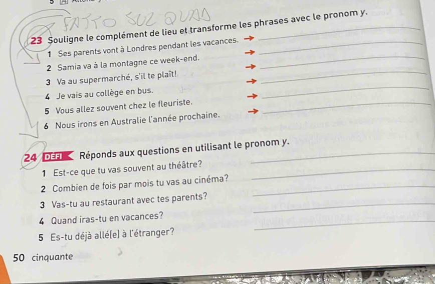 23 Șouligne le complément de lieu et transforme les phrases avec le pronom y. 
_ 
1 Ses parents vont à Londres pendant les vacances._ 
_ 
2 Samia va à la montagne ce week-end. 
_ 
3 Va au supermarché, s'il te plaît! 
4 Je vais au collège en bus. 
5 Vous allez souvent chez le fleuriste._ 
6 Nous irons en Australie l'année prochaine. 
24 DEFI Réponds aux questions en utilisant le pronom y. 
1 Est-ce que tu vas souvent au théâtre?_ 
2 Combien de fois par mois tu vas au cinéma?_ 
3 Vas-tu au restaurant avec tes parents?_ 
4 Quand iras-tu en vacances?_ 
5 Es-tu déjà allé(e) à l'étranger? 
50 cinquante